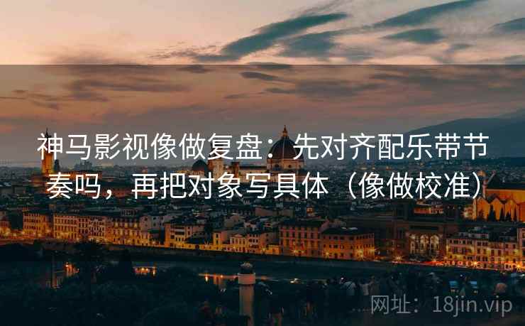 神马影视像做复盘：先对齐配乐带节奏吗，再把对象写具体（像做校准）  第2张