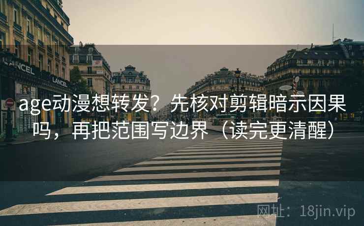 age动漫想转发？先核对剪辑暗示因果吗，再把范围写边界（读完更清醒）