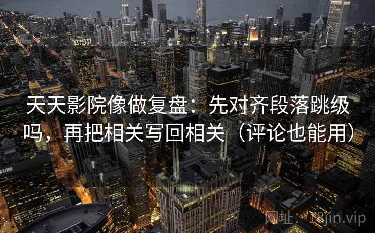 天天影院像做复盘：先对齐段落跳级吗，再把相关写回相关（评论也能用）  第2张