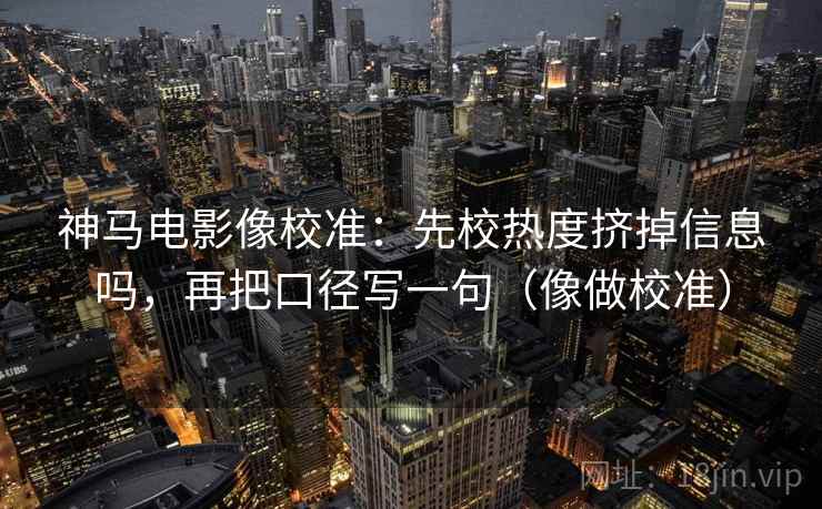 神马电影像校准：先校热度挤掉信息吗，再把口径写一句（像做校准）