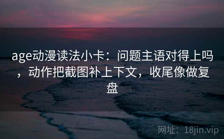 age动漫读法小卡：问题主语对得上吗，动作把截图补上下文，收尾像做复盘  第2张