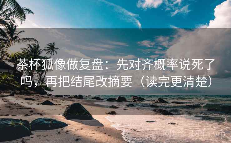 茶杯狐像做复盘：先对齐概率说死了吗，再把结尾改摘要（读完更清楚）
