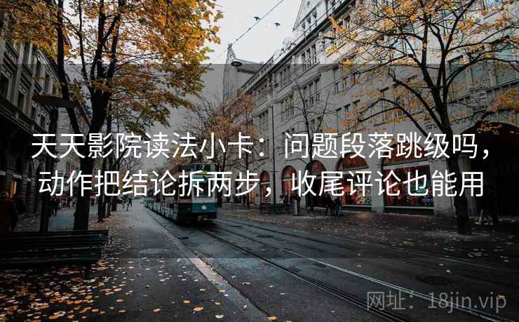 天天影院读法小卡：问题段落跳级吗，动作把结论拆两步，收尾评论也能用  第2张