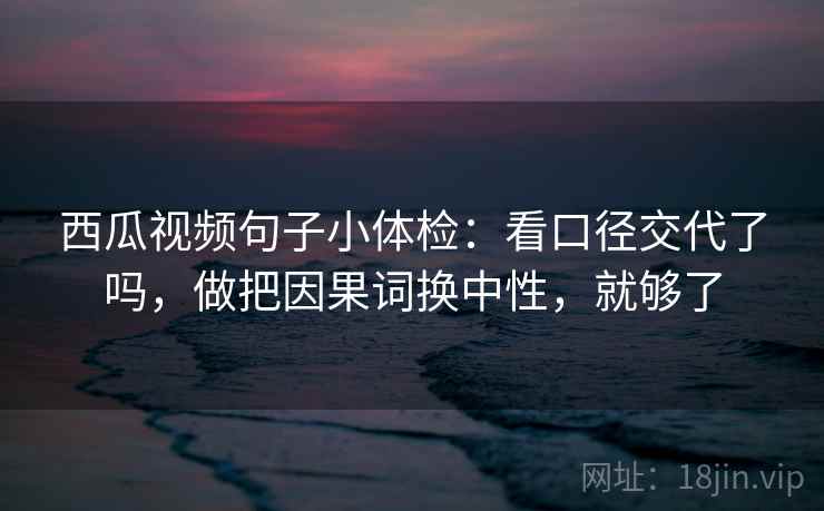 西瓜视频句子小体检：看口径交代了吗，做把因果词换中性，就够了