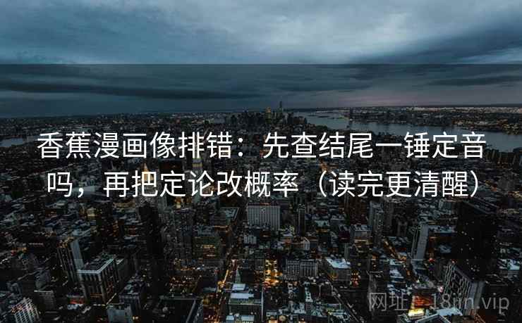 香蕉漫画像排错：先查结尾一锤定音吗，再把定论改概率（读完更清醒）