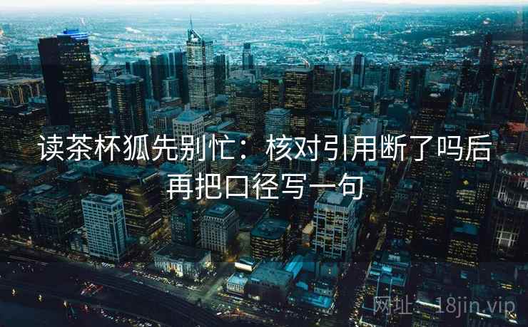 读茶杯狐先别忙：核对引用断了吗后再把口径写一句