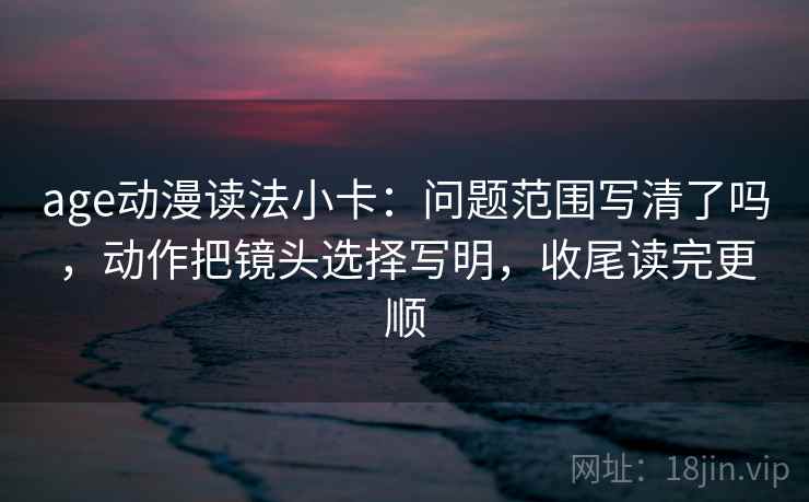 age动漫读法小卡：问题范围写清了吗，动作把镜头选择写明，收尾读完更顺