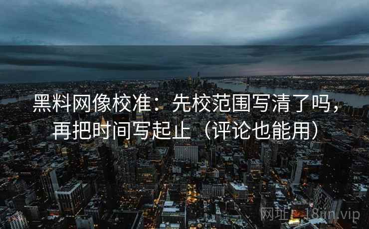 黑料网像校准：先校范围写清了吗，再把时间写起止（评论也能用）