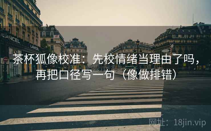 茶杯狐像校准：先校情绪当理由了吗，再把口径写一句（像做排错）