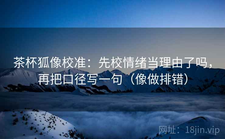 茶杯狐像校准：先校情绪当理由了吗，再把口径写一句（像做排错）  第2张