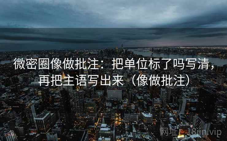 微密圈像做批注：把单位标了吗写清，再把主语写出来（像做批注）