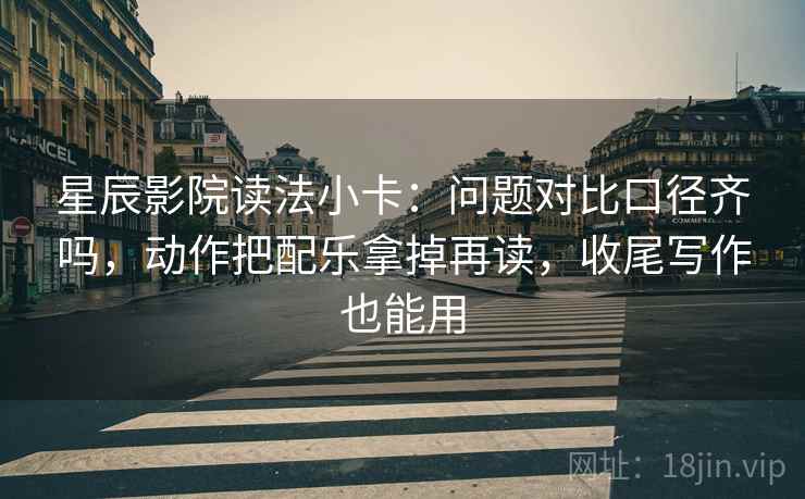 星辰影院读法小卡：问题对比口径齐吗，动作把配乐拿掉再读，收尾写作也能用