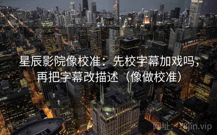 星辰影院像校准：先校字幕加戏吗，再把字幕改描述（像做校准）