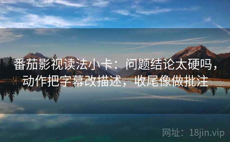 番茄影视读法小卡：问题结论太硬吗，动作把字幕改描述，收尾像做批注