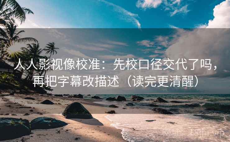 人人影视像校准：先校口径交代了吗，再把字幕改描述（读完更清醒）