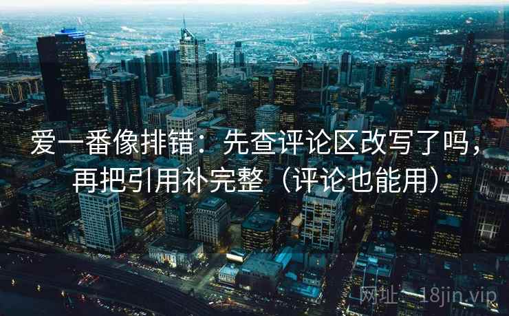 爱一番像排错：先查评论区改写了吗，再把引用补完整（评论也能用）