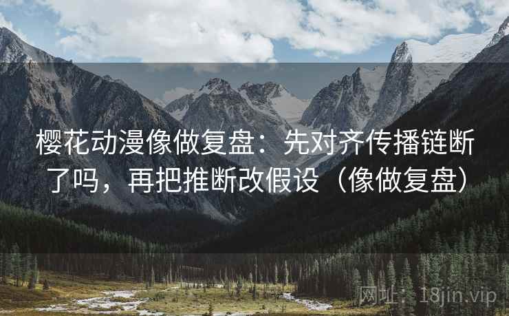 樱花动漫像做复盘：先对齐传播链断了吗，再把推断改假设（像做复盘）